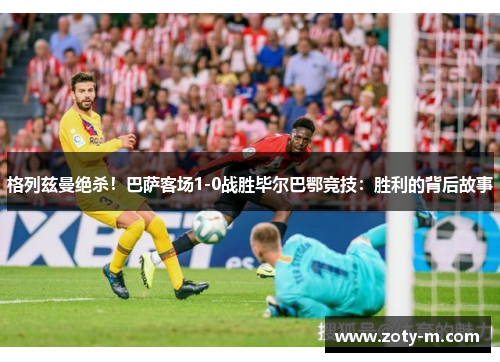 格列兹曼绝杀！巴萨客场1-0战胜毕尔巴鄂竞技：胜利的背后故事