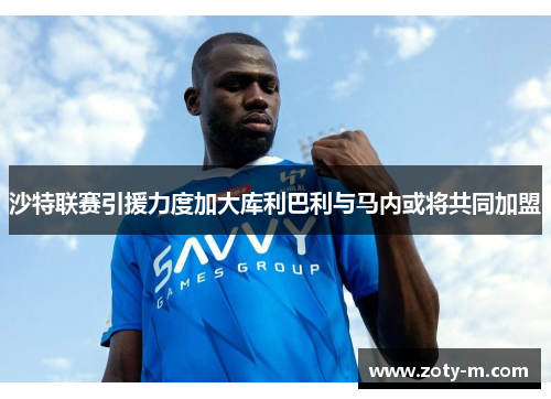 沙特联赛引援力度加大库利巴利与马内或将共同加盟